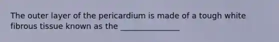 The outer layer of the pericardium is made of a tough white fibrous tissue known as the _______________