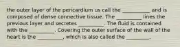 the outer layer of the pericardium us call the ___________ and is composed of dense connective tissue. The __________ lines the previous layer and secretes __________. The fluid is contained with the __________. Covering the outer surface of the wall of the heart is the __________, which is also called the _________.