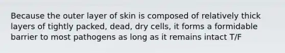 Because the outer layer of skin is composed of relatively thick layers of tightly packed, dead, dry cells, it forms a formidable barrier to most pathogens as long as it remains intact T/F