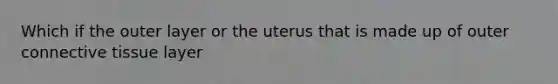 Which if the outer layer or the uterus that is made up of outer connective tissue layer