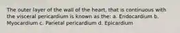 The outer layer of the wall of the heart, that is continuous with the visceral pericardium is known as the: a. Endocardium b. Myocardium c. Parietal pericardium d. Epicardium