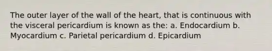 The outer layer of the wall of the heart, that is continuous with the visceral pericardium is known as the: a. Endocardium b. Myocardium c. Parietal pericardium d. Epicardium