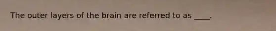 The outer layers of the brain are referred to as ____.