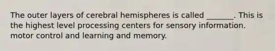 The outer layers of cerebral hemispheres is called _______. This is the highest level processing centers for sensory information. motor control and learning and memory.