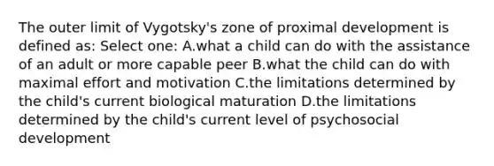 The outer limit of Vygotsky's zone of proximal development is defined as: Select one: A.what a child can do with the assistance of an adult or more capable peer B.what the child can do with maximal effort and motivation C.the limitations determined by the child's current biological maturation D.the limitations determined by the child's current level of psychosocial development