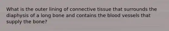 What is the outer lining of connective tissue that surrounds the diaphysis of a long bone and contains the blood vessels that supply the bone?