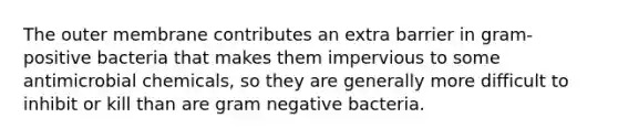 The outer membrane contributes an extra barrier in gram-positive bacteria that makes them impervious to some antimicrobial chemicals, so they are generally more difficult to inhibit or kill than are gram negative bacteria.