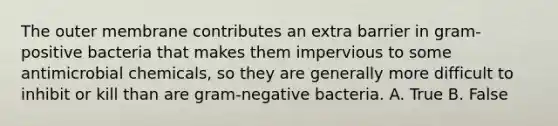 The outer membrane contributes an extra barrier in gram-positive bacteria that makes them impervious to some antimicrobial chemicals, so they are generally more difficult to inhibit or kill than are gram-negative bacteria. A. True B. False