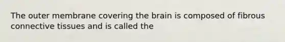 The outer membrane covering the brain is composed of fibrous connective tissues and is called the