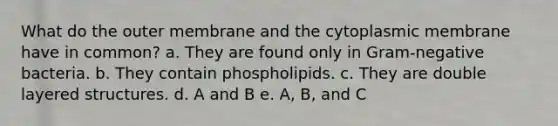 What do the outer membrane and the cytoplasmic membrane have in common? a. They are found only in Gram-negative bacteria. b. They contain phospholipids. c. They are double layered structures. d. A and B e. A, B, and C