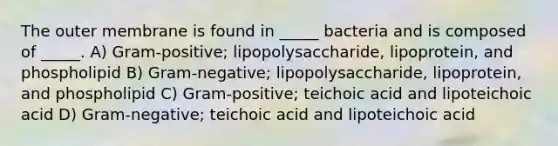 The outer membrane is found in _____ bacteria and is composed of _____. A) Gram-positive; lipopolysaccharide, lipoprotein, and phospholipid B) Gram-negative; lipopolysaccharide, lipoprotein, and phospholipid C) Gram-positive; teichoic acid and lipoteichoic acid D) Gram-negative; teichoic acid and lipoteichoic acid