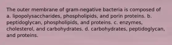 The outer membrane of gram-negative bacteria is composed of a. lipopolysaccharides, phospholipids, and porin proteins. b. peptidoglycan, phospholipids, and proteins. c. enzymes, cholesterol, and carbohydrates. d. carbohydrates, peptidoglycan, and proteins.