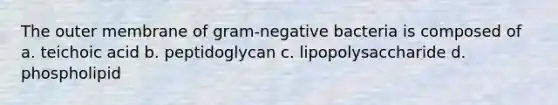 The outer membrane of gram-negative bacteria is composed of a. teichoic acid b. peptidoglycan c. lipopolysaccharide d. phospholipid