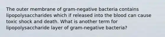 The outer membrane of gram-negative bacteria contains lipopolysaccharides which if released into the blood can cause toxic shock and death. What is another term for lipopolysaccharide layer of gram-negative bacteria?