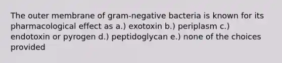 The outer membrane of gram-negative bacteria is known for its pharmacological effect as a.) exotoxin b.) periplasm c.) endotoxin or pyrogen d.) peptidoglycan e.) none of the choices provided