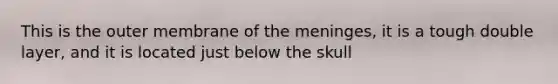 This is the outer membrane of the meninges, it is a tough double layer, and it is located just below the skull