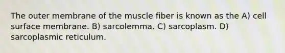 The outer membrane of the muscle fiber is known as the A) cell surface membrane. B) sarcolemma. C) sarcoplasm. D) sarcoplasmic reticulum.