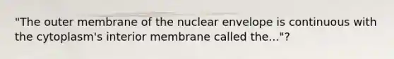 "The outer membrane of the nuclear envelope is continuous with the cytoplasm's interior membrane called the..."?