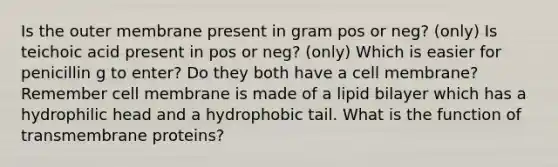 Is the outer membrane present in gram pos or neg? (only) Is teichoic acid present in pos or neg? (only) Which is easier for penicillin g to enter? Do they both have a cell membrane? Remember cell membrane is made of a lipid bilayer which has a hydrophilic head and a hydrophobic tail. What is the function of transmembrane proteins?