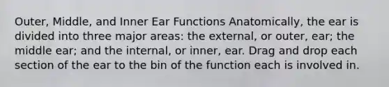 Outer, Middle, and Inner Ear Functions Anatomically, the ear is divided into three major areas: the external, or outer, ear; the middle ear; and the internal, or inner, ear. Drag and drop each section of the ear to the bin of the function each is involved in.