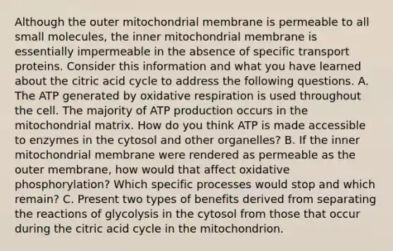 Although the outer mitochondrial membrane is permeable to all small molecules, the inner mitochondrial membrane is essentially impermeable in the absence of specific transport proteins. Consider this information and what you have learned about the citric acid cycle to address the following questions. A. The ATP generated by oxidative respiration is used throughout the cell. The majority of <a href='https://www.questionai.com/knowledge/kQXM5vFKbG-atp-production' class='anchor-knowledge'>atp production</a> occurs in the mitochondrial matrix. How do you think ATP is made accessible to enzymes in the cytosol and other organelles? B. If the inner mitochondrial membrane were rendered as permeable as the outer membrane, how would that affect <a href='https://www.questionai.com/knowledge/kFazUb9IwO-oxidative-phosphorylation' class='anchor-knowledge'>oxidative phosphorylation</a>? Which specific processes would stop and which remain? C. Present two types of benefits derived from separating the reactions of glycolysis in the cytosol from those that occur during the citric acid cycle in the mitochondrion.