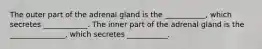 The outer part of the adrenal gland is the ___________, which secretes ____________. The inner part of the adrenal gland is the _______________, which secretes ___________.