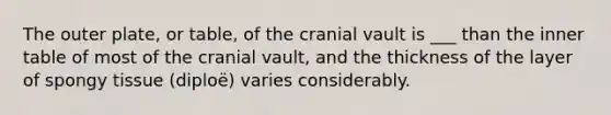 The outer plate, or table, of the cranial vault is ___ than the inner table of most of the cranial vault, and the thickness of the layer of spongy tissue (diploë) varies considerably.