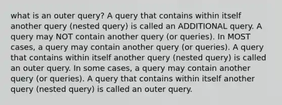 what is an outer query? A query that contains within itself another query (nested query) is called an ADDITIONAL query. A query may NOT contain another query (or queries). In MOST cases, a query may contain another query (or queries). A query that contains within itself another query (nested query) is called an outer query. In some cases, a query may contain another query (or queries). A query that contains within itself another query (nested query) is called an outer query.