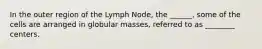 In the outer region of the Lymph Node, the ______, some of the cells are arranged in globular masses, referred to as ________ centers.