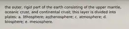 the outer, rigid part of the earth consisting of the upper mantle, oceanic crust, and continental crust; this layer is divided into plates: a. lithosphere; asthenosphere; c. atmosphere; d. biosphere; e. mesosphere.