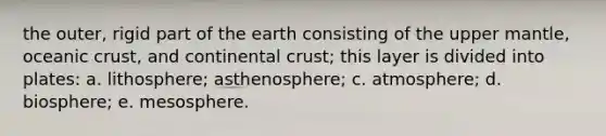 the outer, rigid part of the earth consisting of the upper mantle, oceanic crust, and continental crust; this layer is divided into plates: a. lithosphere; asthenosphere; c. atmosphere; d. biosphere; e. mesosphere.