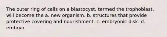 The outer ring of cells on a blastocyst, termed the trophoblast, will become the a. new organism. b. structures that provide protective covering and nourishment. c. embryonic disk. d. embryo.