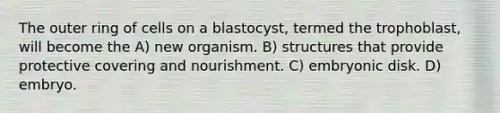 The outer ring of cells on a blastocyst, termed the trophoblast, will become the A) new organism. B) structures that provide protective covering and nourishment. C) embryonic disk. D) embryo.