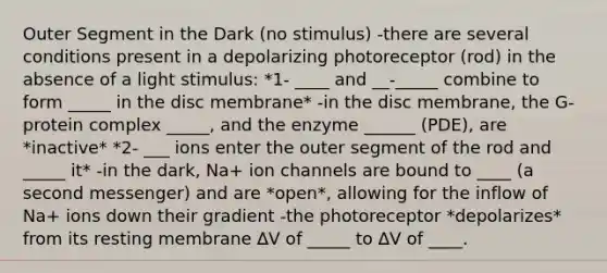 Outer Segment in the Dark (no stimulus) -there are several conditions present in a depolarizing photoreceptor (rod) in the absence of a light stimulus: *1- ____ and __-_____ combine to form _____ in the disc membrane* -in the disc membrane, the G-protein complex _____, and the enzyme ______ (PDE), are *inactive* *2- ___ ions enter the outer segment of the rod and _____ it* -in the dark, Na+ ion channels are bound to ____ (a second messenger) and are *open*, allowing for the inflow of Na+ ions down their gradient -the photoreceptor *depolarizes* from its resting membrane ∆V of _____ to ∆V of ____.