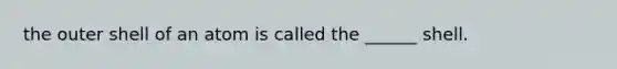 the outer shell of an atom is called the ______ shell.