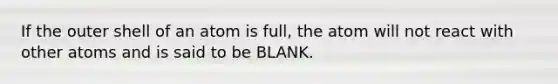 If the outer shell of an atom is full, the atom will not react with other atoms and is said to be BLANK.