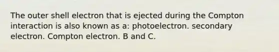 The outer shell electron that is ejected during the Compton interaction is also known as a: photoelectron. secondary electron. Compton electron. B and C.