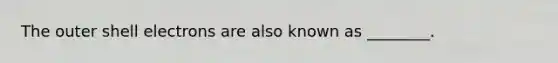 The outer shell electrons are also known as ________.