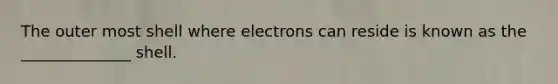 The outer most shell where electrons can reside is known as the ______________ shell.