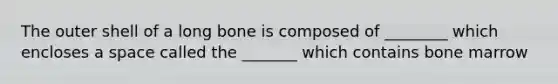 The outer shell of a long bone is composed of ________ which encloses a space called the _______ which contains bone marrow