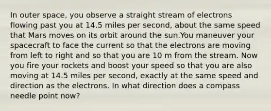 In outer space, you observe a straight stream of electrons flowing past you at 14.5 miles per second, about the same speed that Mars moves on its orbit around the sun.You maneuver your spacecraft to face the current so that the electrons are moving from left to right and so that you are 10 m from the stream. Now you fire your rockets and boost your speed so that you are also moving at 14.5 miles per second, exactly at the same speed and direction as the electrons. In what direction does a compass needle point now?