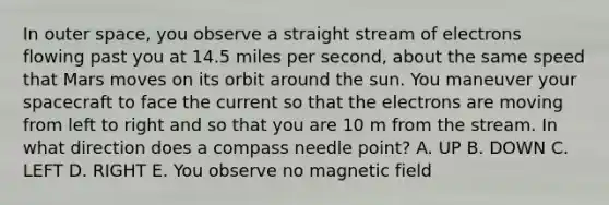 In outer space, you observe a straight stream of electrons flowing past you at 14.5 miles per second, about the same speed that Mars moves on its orbit around the sun. You maneuver your spacecraft to face the current so that the electrons are moving from left to right and so that you are 10 m from the stream. In what direction does a compass needle point? A. UP B. DOWN C. LEFT D. RIGHT E. You observe no magnetic field