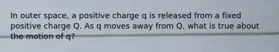 In outer space, a positive charge q is released from a fixed positive charge Q. As q moves away from Q, what is true about the motion of q?