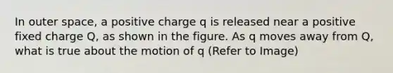 In outer space, a positive charge q is released near a positive fixed charge Q, as shown in the figure. As q moves away from Q, what is true about the motion of q (Refer to Image)