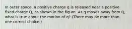 In outer space, a positive charge q is released near a positive fixed charge Q, as shown in the figure. As q moves away from Q, what is true about the motion of q? (There may be more than one correct choice.)