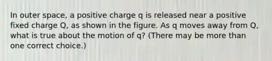 In outer space, a positive charge q is released near a positive fixed charge Q, as shown in the figure. As q moves away from Q, what is true about the motion of q? (There may be more than one correct choice.)