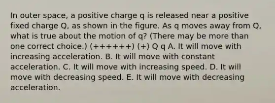 In outer space, a positive charge q is released near a positive fixed charge Q, as shown in the figure. As q moves away from Q, what is true about the motion of q? (There may be more than one correct choice.) (++++++) (+) Q q A. It will move with increasing acceleration. B. It will move with constant acceleration. C. It will move with increasing speed. D. It will move with decreasing speed. E. It will move with decreasing acceleration.