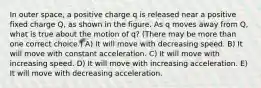 In outer space, a positive charge q is released near a positive fixed charge Q, as shown in the figure. As q moves away from Q, what is true about the motion of q? (There may be more than one correct choice.) A) It will move with decreasing speed. B) It will move with constant acceleration. C) It will move with increasing speed. D) It will move with increasing acceleration. E) It will move with decreasing acceleration.