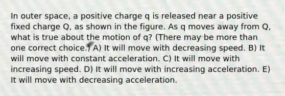 In outer space, a positive charge q is released near a positive fixed charge Q, as shown in the figure. As q moves away from Q, what is true about the motion of q? (There may be <a href='https://www.questionai.com/knowledge/keWHlEPx42-more-than' class='anchor-knowledge'>more than</a> one correct choice.) A) It will move with decreasing speed. B) It will move with constant acceleration. C) It will move with increasing speed. D) It will move with increasing acceleration. E) It will move with decreasing acceleration.