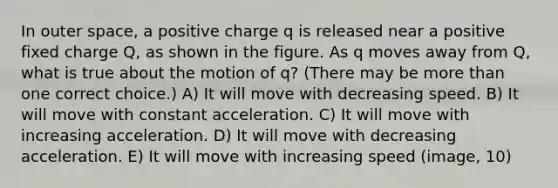 In outer space, a positive charge q is released near a positive fixed charge Q, as shown in the figure. As q moves away from Q, what is true about the motion of q? (There may be more than one correct choice.) A) It will move with decreasing speed. B) It will move with constant acceleration. C) It will move with increasing acceleration. D) It will move with decreasing acceleration. E) It will move with increasing speed (image, 10)